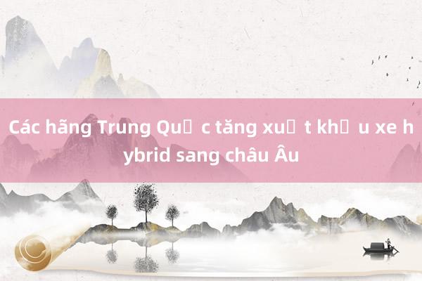 Các hãng Trung Quốc tăng xuất khẩu xe hybrid sang châu Âu