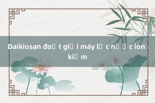 Daikiosan đoạt giải máy lọc nước ion kiềm