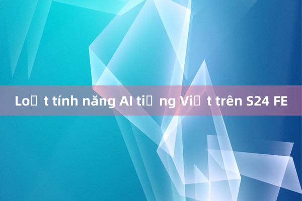 Loạt tính năng AI tiếng Việt trên S24 FE