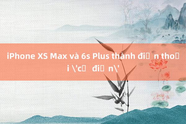 iPhone XS Max và 6s Plus thành điện thoại 'cổ điển'