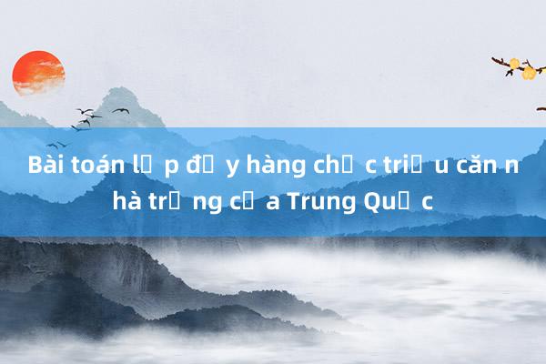 Bài toán lấp đầy hàng chục triệu căn nhà trống của Trung Quốc