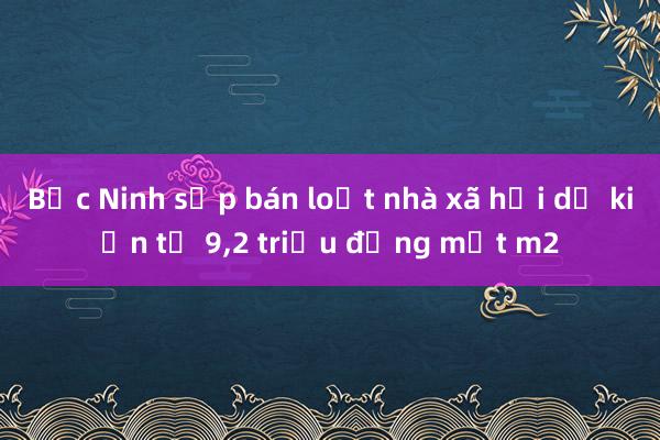 Bắc Ninh sắp bán loạt nhà xã hội dự kiến từ 9,2 triệu đồng một m2