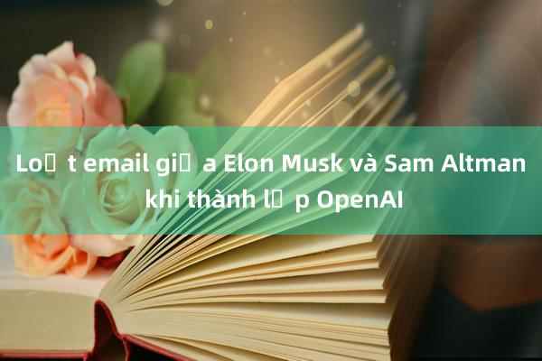 Loạt email giữa Elon Musk và Sam Altman khi thành lập OpenAI