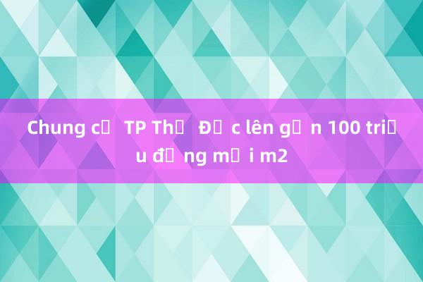 Chung cư TP Thủ Đức lên gần 100 triệu đồng mỗi m2