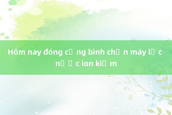 Hôm nay đóng cổng bình chọn máy lọc nước ion kiềm