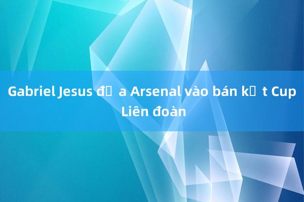 Gabriel Jesus đưa Arsenal vào bán kết Cup Liên đoàn