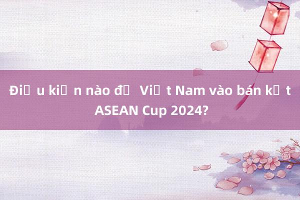 Điều kiện nào để Việt Nam vào bán kết ASEAN Cup 2024?