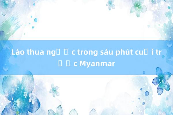 Lào thua ngược trong sáu phút cuối trước Myanmar