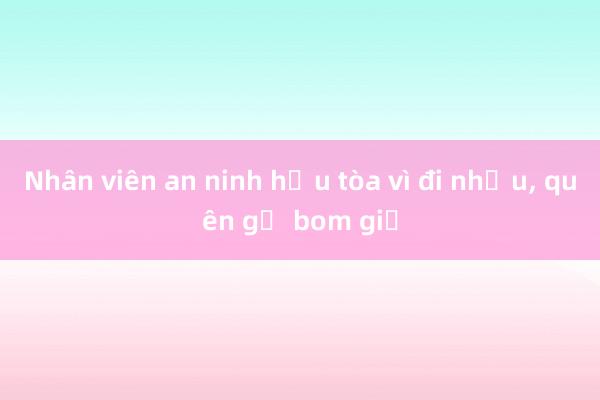 Nhân viên an ninh hầu tòa vì đi nhậu， quên gỡ bom giả