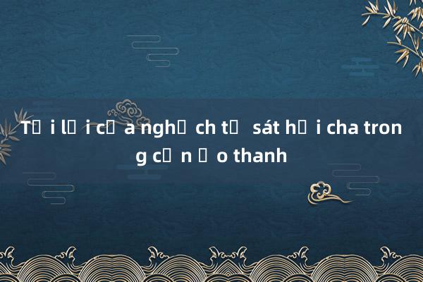 Tội lỗi của nghịch tử sát hại cha trong cơn ảo thanh