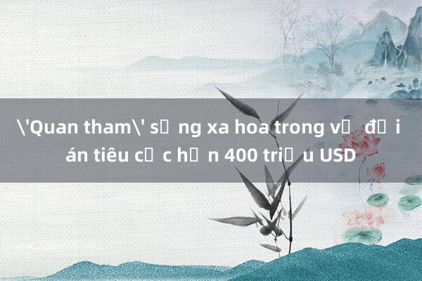 'Quan tham' sống xa hoa trong vụ đại án tiêu cực hơn 400 triệu USD