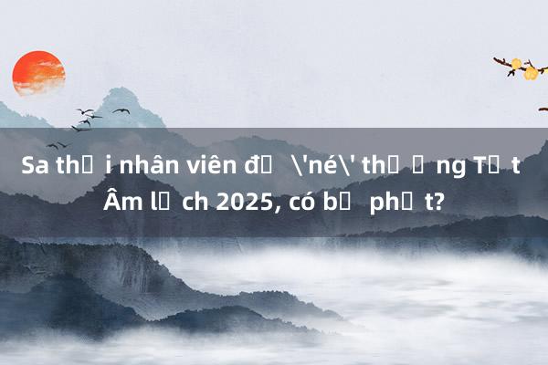 Sa thải nhân viên để 'né' thưởng Tết Âm lịch 2025， có bị phạt?