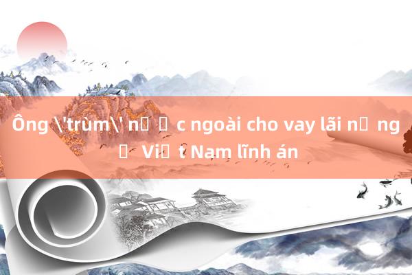 Ông 'trùm' nước ngoài cho vay lãi nặng ở Việt Nam lĩnh án