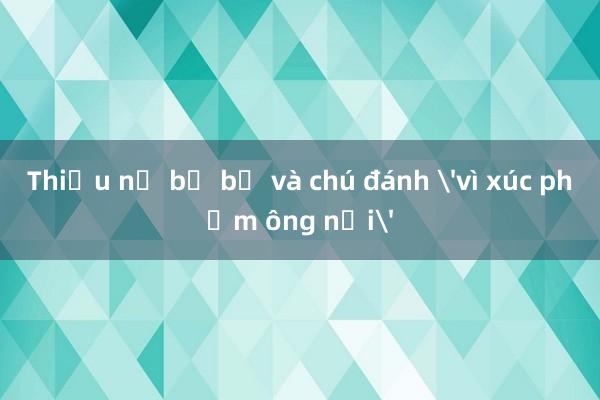 Thiếu nữ bị bố và chú đánh 'vì xúc phạm ông nội'