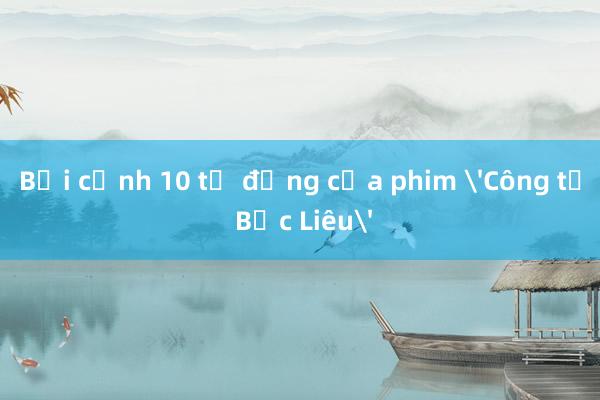 Bối cảnh 10 tỷ đồng của phim 'Công tử Bạc Liêu'