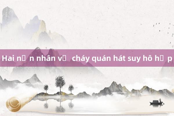 Hai nạn nhân vụ cháy quán hát suy hô hấp