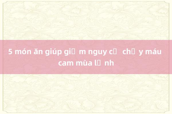 5 món ăn giúp giảm nguy cơ chảy máu cam mùa lạnh