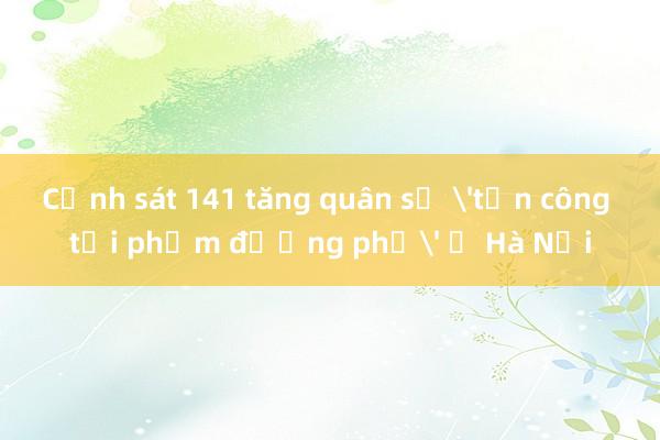 Cảnh sát 141 tăng quân số 'tấn công tội phạm đường phố' ở Hà Nội