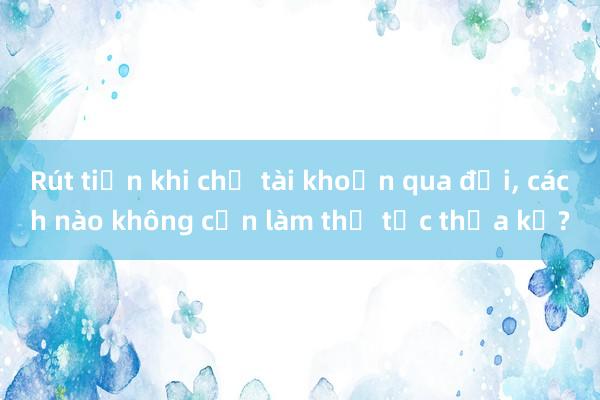 Rút tiền khi chủ tài khoản qua đời， cách nào không cần làm thủ tục thừa kế?