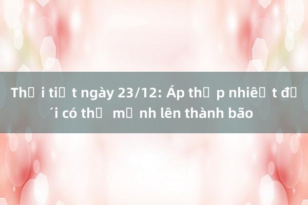 Thời tiết ngày 23/12: Áp thấp nhiệt đới có thể mạnh lên thành bão