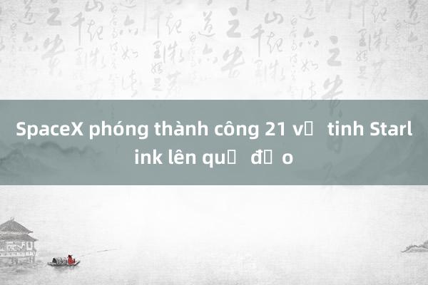 SpaceX phóng thành công 21 vệ tinh Starlink lên quỹ đạo