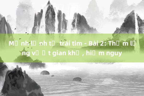 Mệnh lệnh từ trái tim - Bài 2: Thầm lặng vượt gian khổ， hiểm nguy