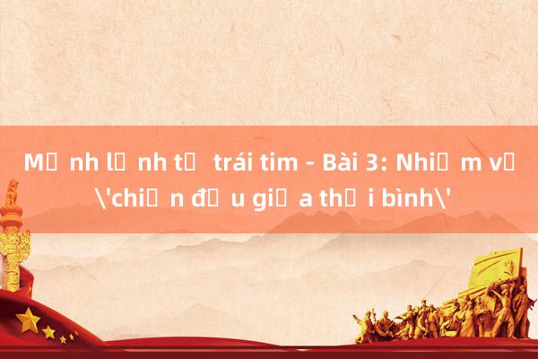 Mệnh lệnh từ trái tim - Bài 3: Nhiệm vụ 'chiến đấu giữa thời bình'