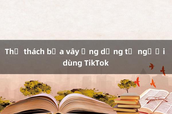 Thử thách bủa vây ứng dụng tỷ người dùng TikTok