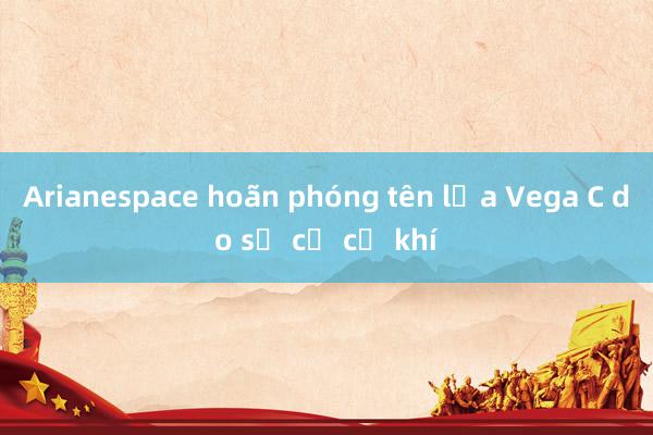 Arianespace hoãn phóng tên lửa Vega C do sự cố cơ khí