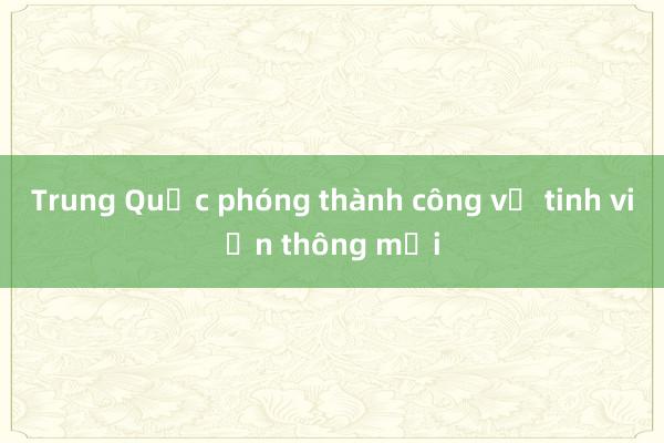 Trung Quốc phóng thành công vệ tinh viễn thông mới