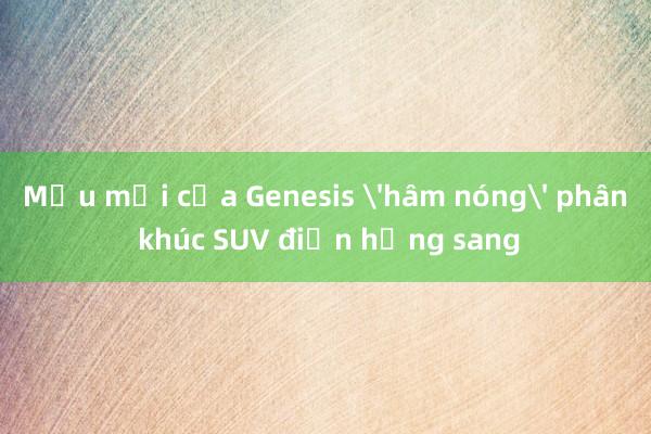 Mẫu mới của Genesis 'hâm nóng' phân khúc SUV điện hạng sang