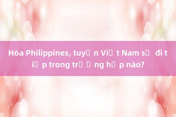 Hòa Philippines， tuyển Việt Nam sẽ đi tiếp trong trường hợp nào?