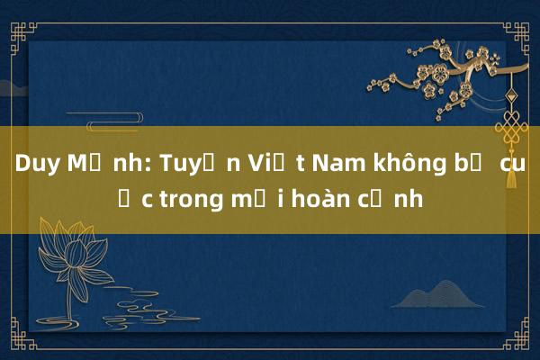 Duy Mạnh: Tuyển Việt Nam không bỏ cuộc trong mọi hoàn cảnh