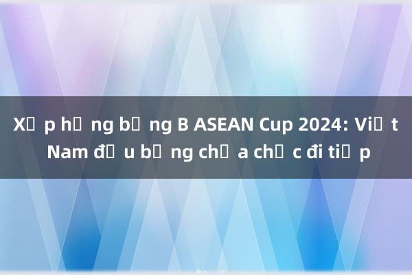 Xếp hạng bảng B ASEAN Cup 2024: Việt Nam đầu bảng chưa chắc đi tiếp