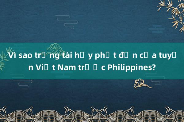 Vì sao trọng tài hủy phạt đền của tuyển Việt Nam trước Philippines?