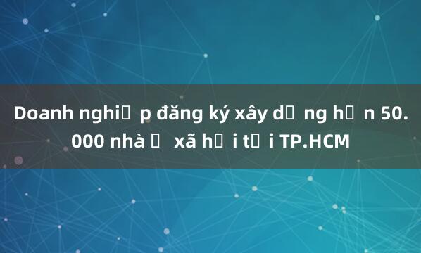 Doanh nghiệp đăng ký xây dựng hơn 50.000 nhà ở xã hội tại TP.HCM