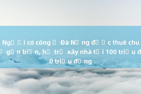 Người có công ở Đà Nẵng được thuê chung cư gần biển, hỗ trợ xây nhà tới 100 triệu đồng