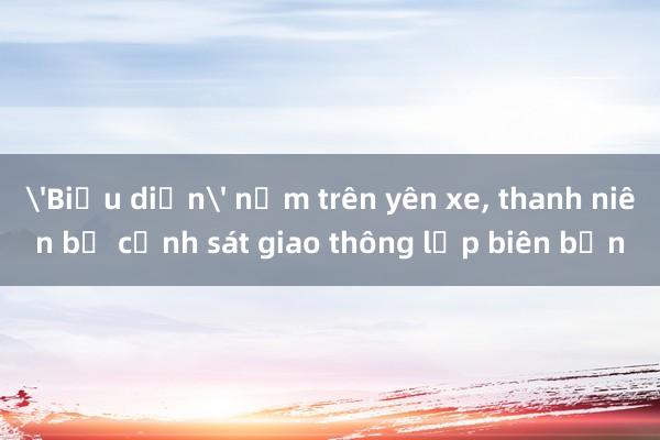 'Biểu diễn' nằm trên yên xe， thanh niên bị cảnh sát giao thông lập biên bản