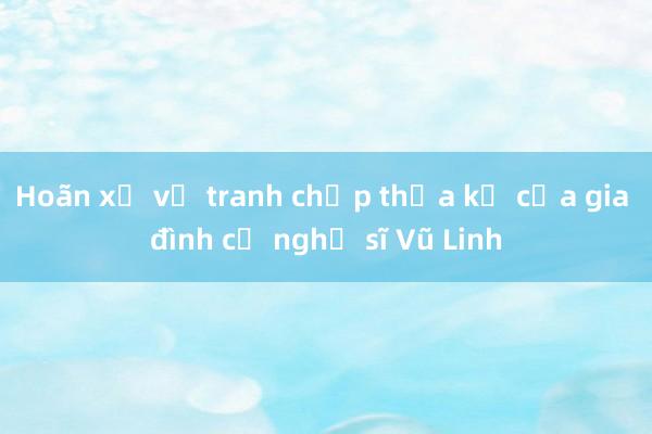 Hoãn xử vụ tranh chấp thừa kế của gia đình cố nghệ sĩ Vũ Linh