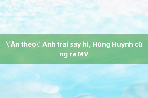 'Ăn theo' Anh trai say hi, Hùng Huỳnh cũng ra MV