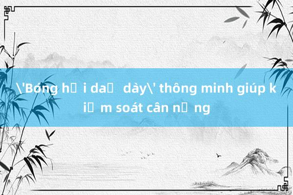 'Bóng hơi dạ dày' thông minh giúp kiểm soát cân nặng