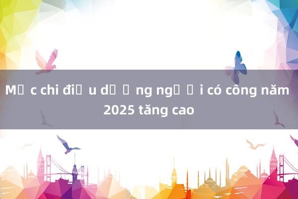 Mức chi điều dưỡng người có công năm 2025 tăng cao