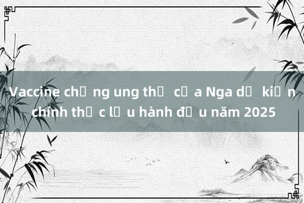 Vaccine chống ung thư của Nga dự kiến chính thức lưu hành đầu năm 2025