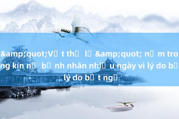 &quot;Vật thể lạ&quot; nằm trong vùng kín nữ bệnh nhân nhiều ngày vì lý do bất ngờ