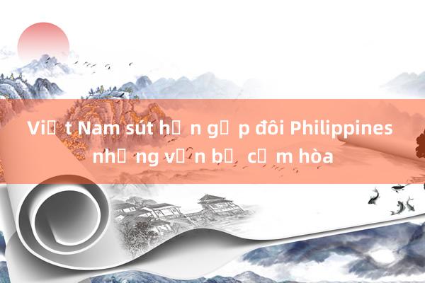 Việt Nam sút hơn gấp đôi Philippines nhưng vẫn bị cầm hòa