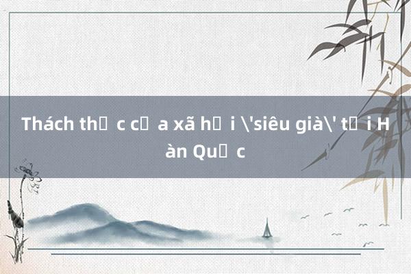 Thách thức của xã hội 'siêu già' tại Hàn Quốc