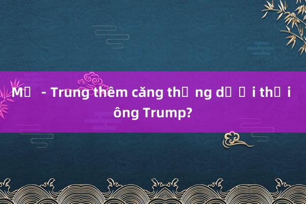 Mỹ - Trung thêm căng thẳng dưới thời ông Trump?