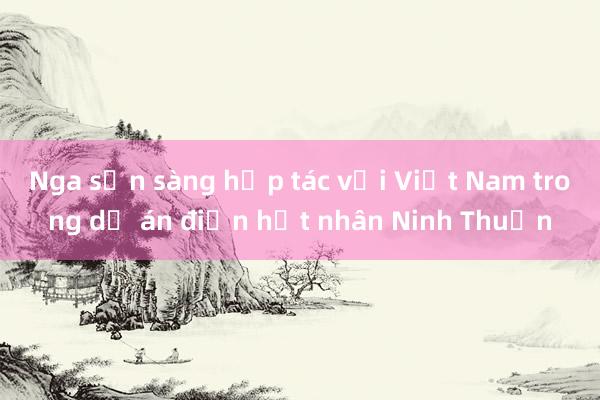 Nga sẵn sàng hợp tác với Việt Nam trong dự án điện hạt nhân Ninh Thuận