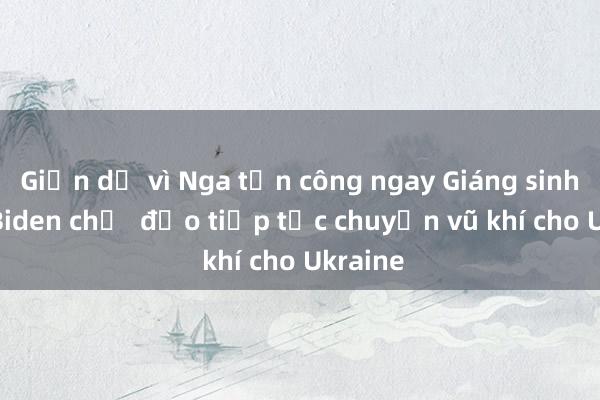 Giận dữ vì Nga tấn công ngay Giáng sinh， ông Biden chỉ  đạo tiếp tục chuyển vũ khí cho Ukraine