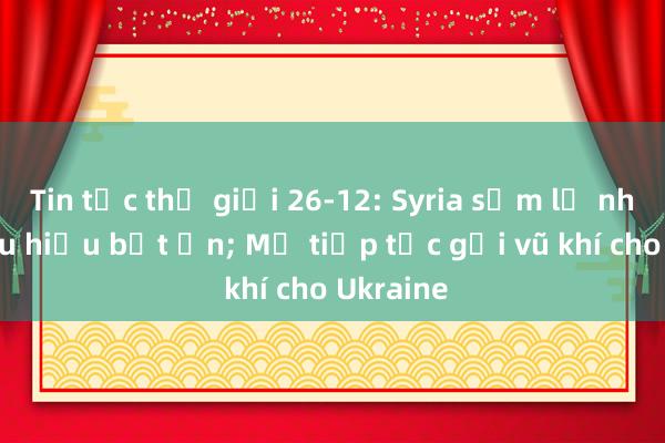 Tin tức thế giới 26-12: Syria sớm lộ nhiều dấu hiệu bất ổn; Mỹ tiếp tục gửi vũ khí cho Ukraine